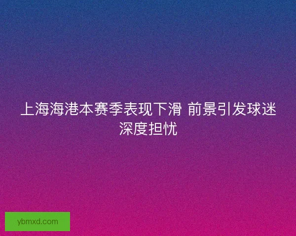 上海海港本赛季表现下滑 前景引发球迷深度担忧