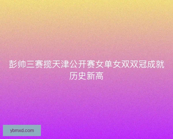 彭帅三赛揽天津公开赛女单女双双冠成就历史新高