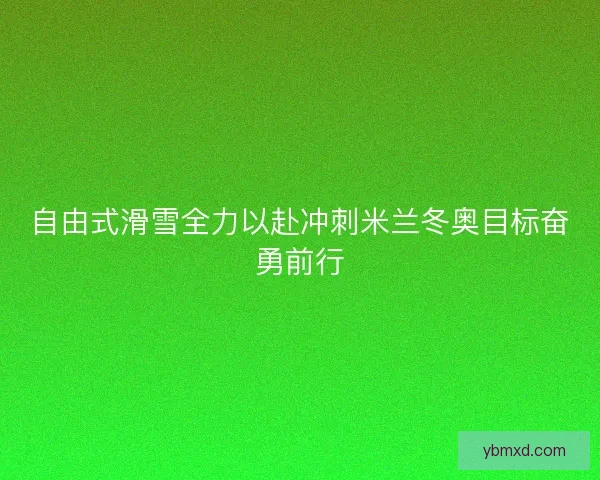 自由式滑雪全力以赴冲刺米兰冬奥目标奋勇前行